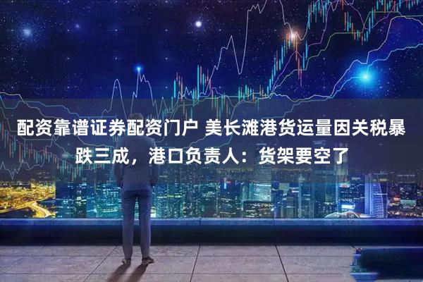 配资靠谱证券配资门户 美长滩港货运量因关税暴跌三成，港口负责人：货架要空了