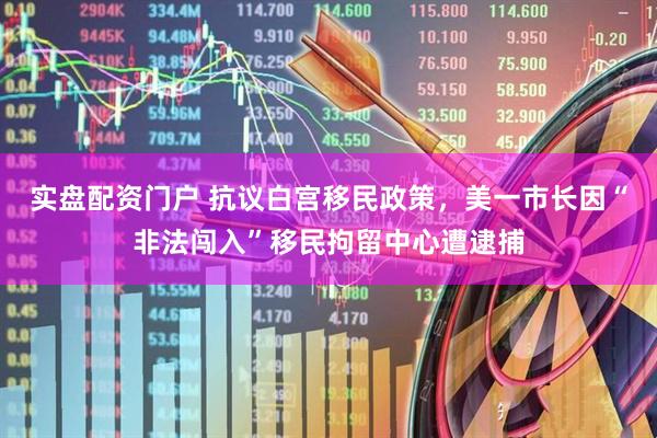 实盘配资门户 抗议白宫移民政策，美一市长因“非法闯入”移民拘留中心遭逮捕
