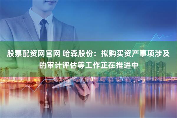 股票配资网官网 哈森股份：拟购买资产事项涉及的审计评估等工作正在推进中