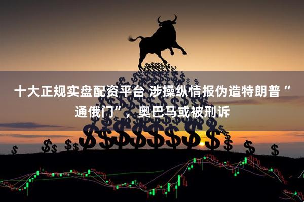十大正规实盘配资平台 涉操纵情报伪造特朗普“通俄门”，奥巴马或被刑诉