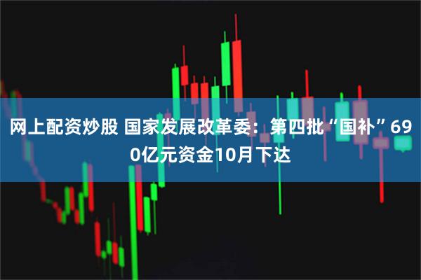 网上配资炒股 国家发展改革委：第四批“国补”690亿元资金10月下达