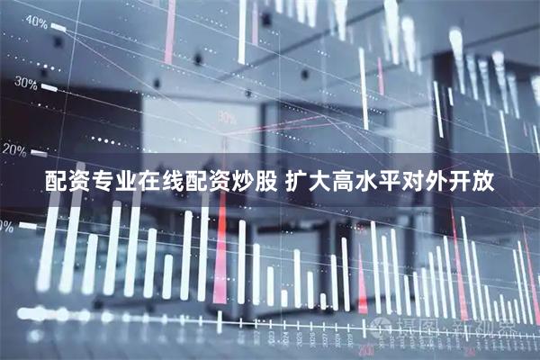 配资专业在线配资炒股 扩大高水平对外开放