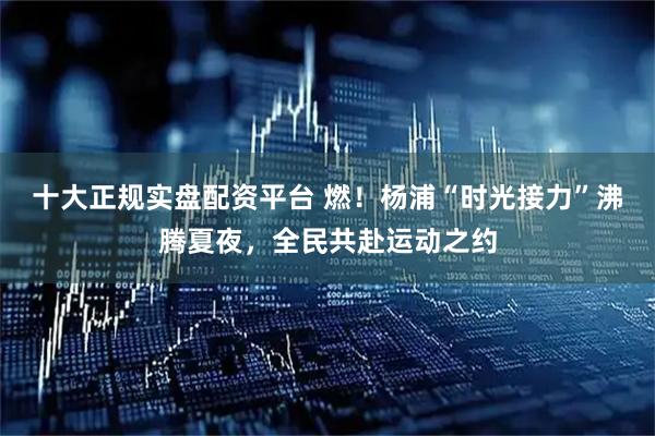 十大正规实盘配资平台 燃！杨浦“时光接力”沸腾夏夜，全民共赴运动之约