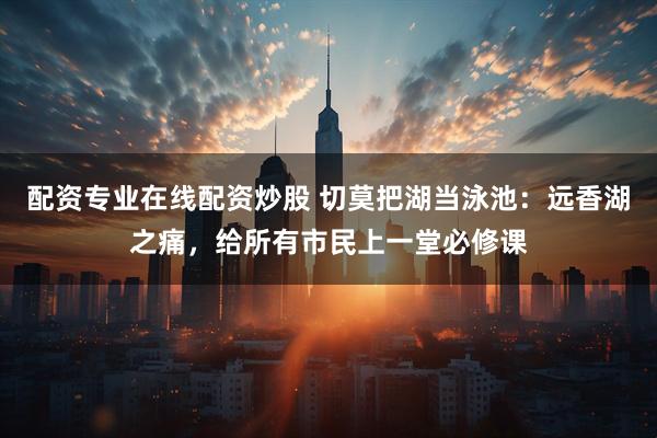 配资专业在线配资炒股 切莫把湖当泳池：远香湖之痛，给所有市民上一堂必修课