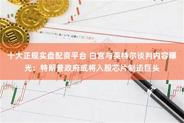 十大正规实盘配资平台 白宫与英特尔谈判内容曝光：特朗普政府或将入股芯片制造巨头