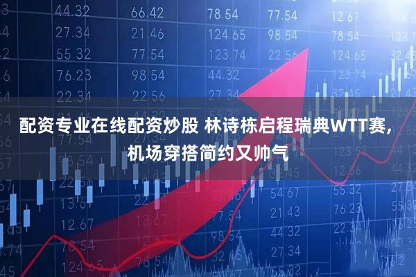 配资专业在线配资炒股 林诗栋启程瑞典WTT赛, 机场穿搭简约又帅气