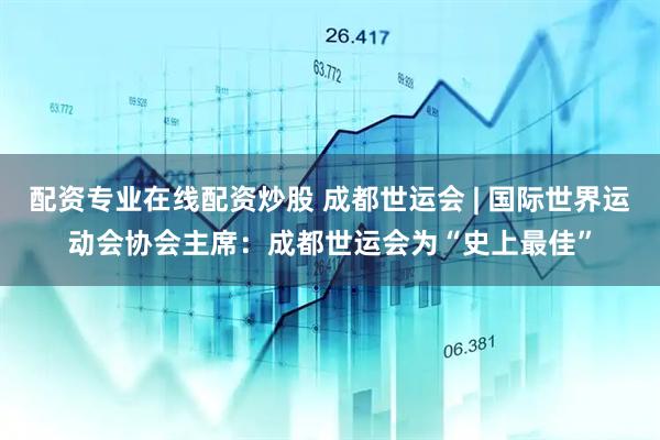 配资专业在线配资炒股 成都世运会 | 国际世界运动会协会主席：成都世运会为“史上最佳”