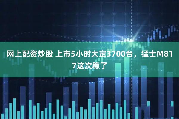 网上配资炒股 上市5小时大定3700台，猛士M817这次稳了