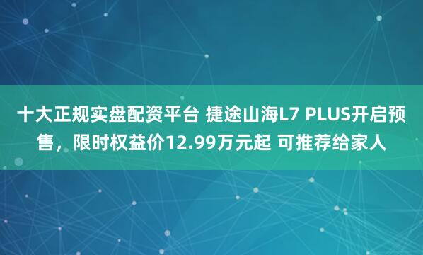 十大正规实盘配资平台 捷途山海L7 PLUS开启预售，限时权益价12.99万元起 可推荐给家人