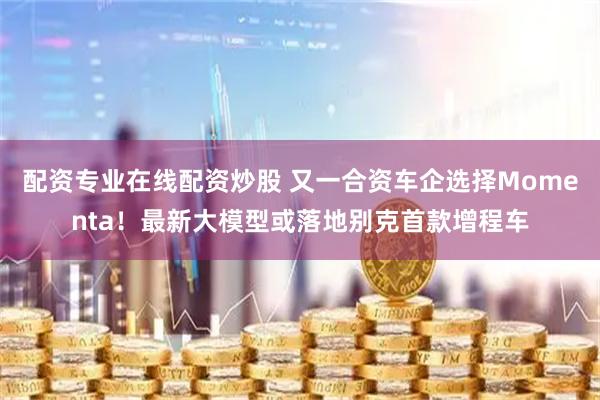 配资专业在线配资炒股 又一合资车企选择Momenta！最新大模型或落地别克首款增程车