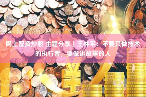 网上配资炒股 主题分享｜王林平：不要只做技术的执行者，要做讲故事的人