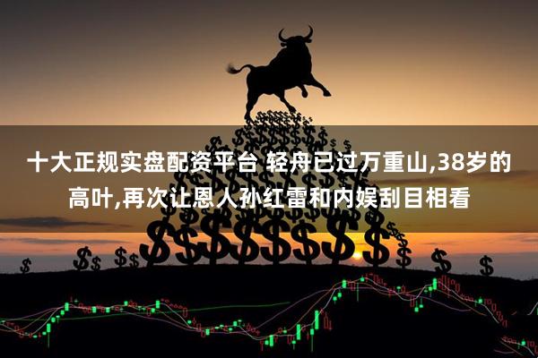 十大正规实盘配资平台 轻舟已过万重山,38岁的高叶,再次让恩人孙红雷和内娱刮目相看