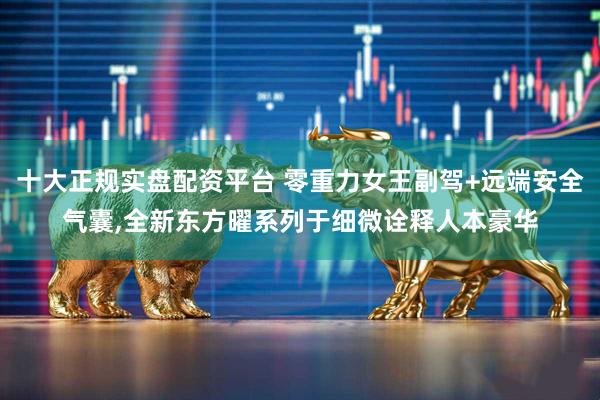 十大正规实盘配资平台 零重力女王副驾+远端安全气囊,全新东方曜系列于细微诠释人本豪华