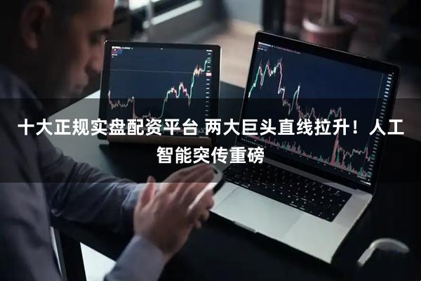 十大正规实盘配资平台 两大巨头直线拉升！人工智能突传重磅