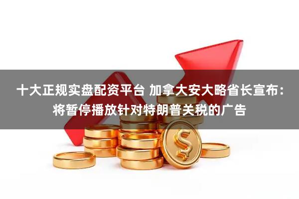 十大正规实盘配资平台 加拿大安大略省长宣布：将暂停播放针对特朗普关税的广告