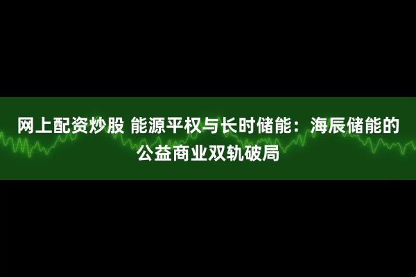 网上配资炒股 能源平权与长时储能：海辰储能的公益商业双轨破局