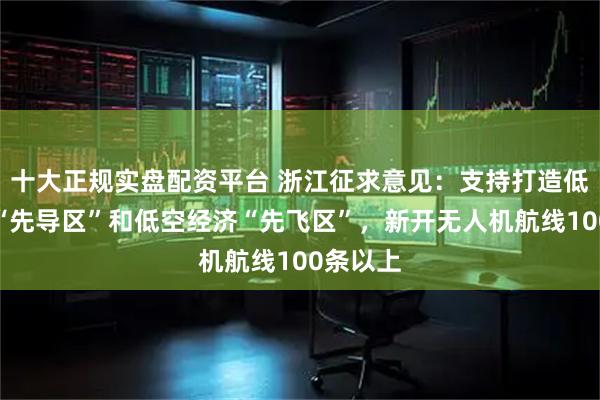十大正规实盘配资平台 浙江征求意见：支持打造低空产业“先导区”和低空经济“先飞区”，新开无人机航线100条以上