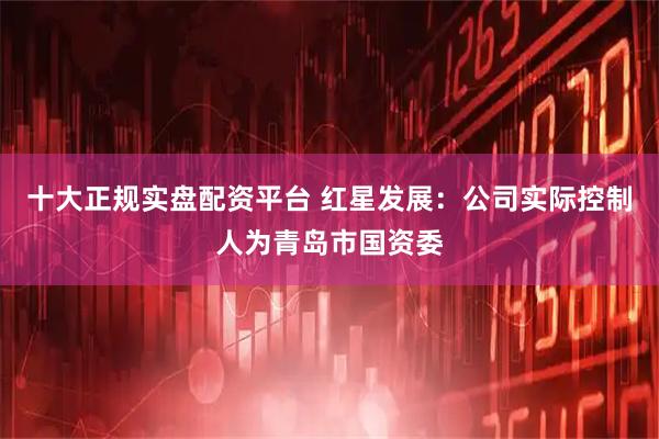十大正规实盘配资平台 红星发展：公司实际控制人为青岛市国资委