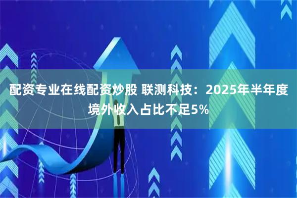 配资专业在线配资炒股 联测科技：2025年半年度境外收入占比不足5%