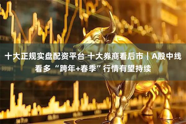十大正规实盘配资平台 十大券商看后市｜A股中线看多 “跨年+春季”行情有望持续