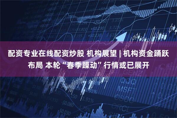 配资专业在线配资炒股 机构展望 | 机构资金踊跃布局 本轮“春季躁动”行情或已展开