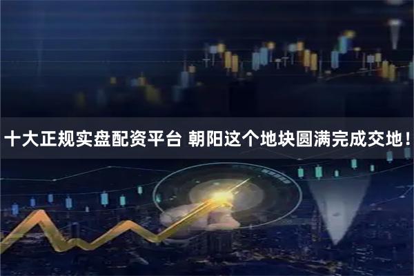 十大正规实盘配资平台 朝阳这个地块圆满完成交地！
