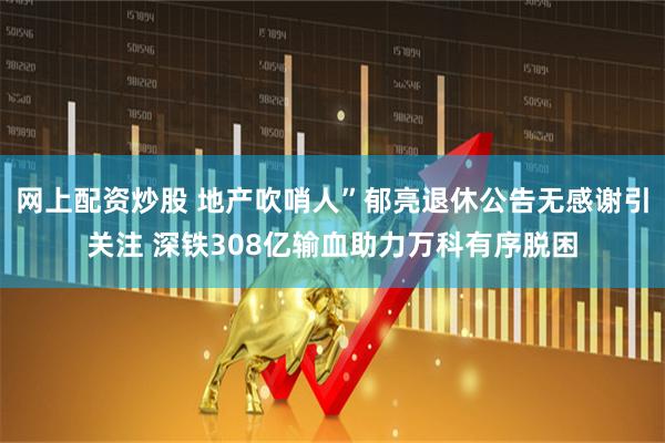 网上配资炒股 地产吹哨人”郁亮退休公告无感谢引关注 深铁308亿输血助力万科有序脱困