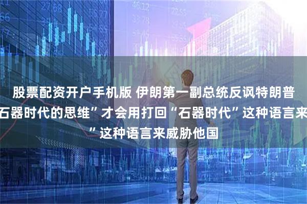 股票配资开户手机版 伊朗第一副总统反讽特朗普：只有“石器时代的思维”才会用打回“石器时代”这种语言来威胁他国