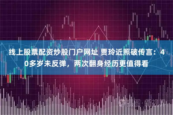 线上股票配资炒股门户网址 贾玲近照破传言：40多岁未反弹，两次翻身经历更值得看