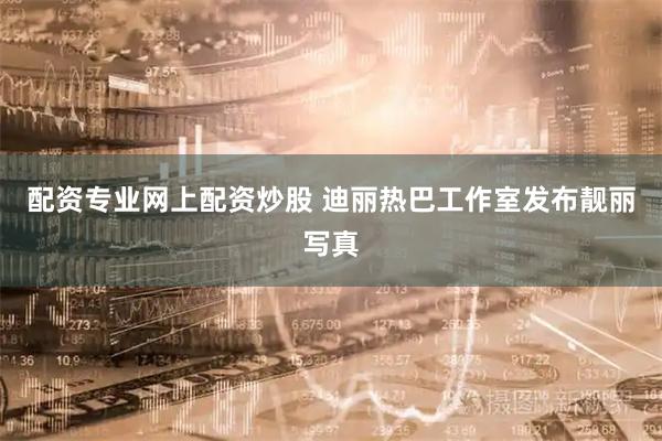 配资专业网上配资炒股 迪丽热巴工作室发布靓丽写真