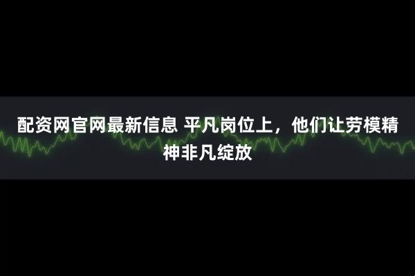 配资网官网最新信息 平凡岗位上，他们让劳模精神非凡绽放