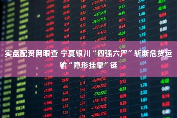 实盘配资网眼查 宁夏银川“四强六严”斩断危货运输“隐形挂靠”链