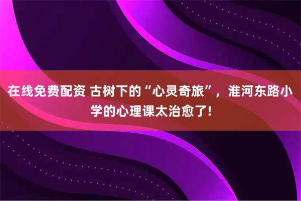 在线免费配资 古树下的“心灵奇旅”，淮河东路小学的心理课太治愈了!